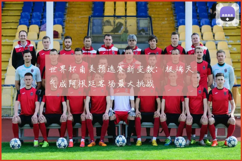 世界杯南美预选赛新变数：极端天气成阿根廷客场最大挑战
