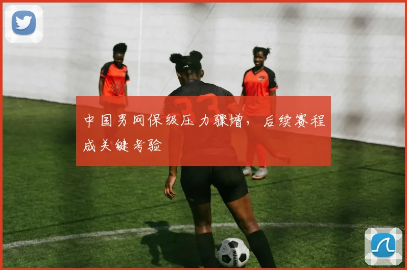 中国男网保级压力骤增，后续赛程成关键考验