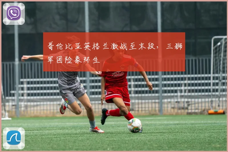 哥伦比亚英格兰激战至末段，三狮军团险象环生