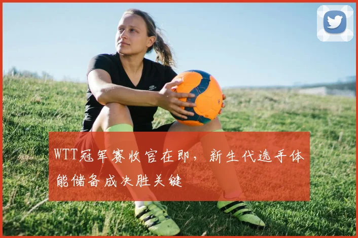 WTT冠军赛收官在即，新生代选手体能储备成决胜关键