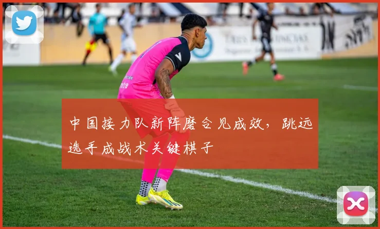 中国接力队新阵磨合见成效，跳远选手成战术关键棋子