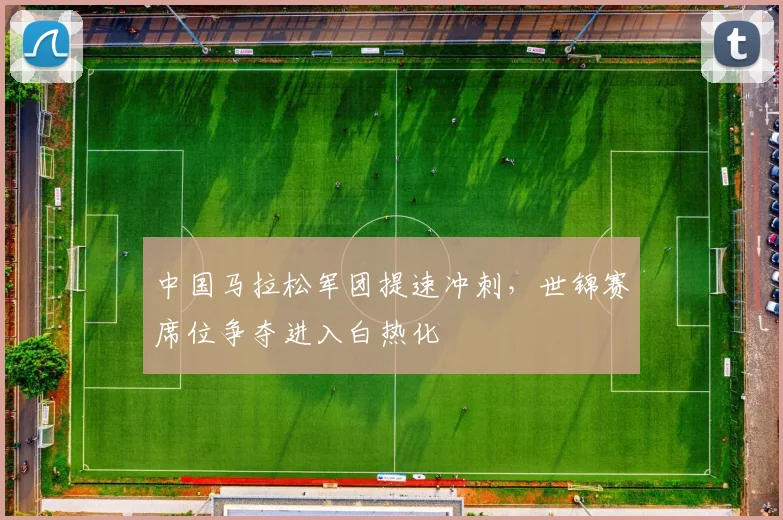 中国马拉松军团提速冲刺，世锦赛席位争夺进入白热化