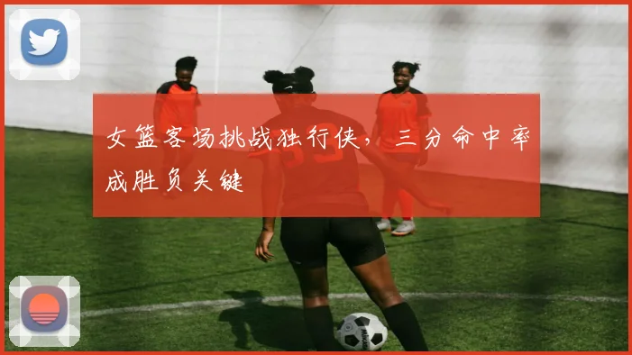 女篮客场挑战独行侠，三分命中率成胜负关键