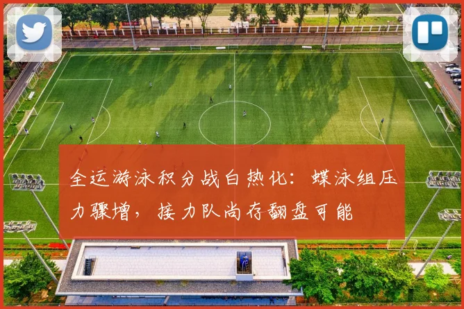 全运游泳积分战白热化：蝶泳组压力骤增，接力队尚存翻盘可能