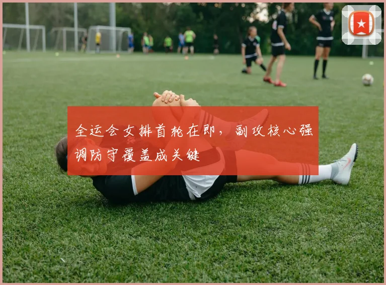 全运会女排首轮在即，副攻核心强调防守覆盖成关键