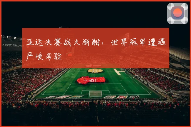 亚运决赛战火渐酣，世界冠军遭遇严峻考验