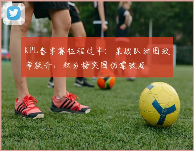 KPL春季赛征程过半：某战队控图效率跃升，积分榜突围仍需破局