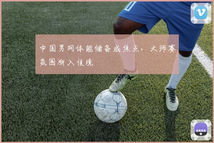 中国男网体能储备成焦点，大师赛氛围渐入佳境