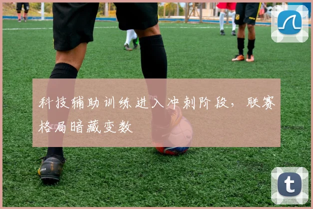 科技辅助训练进入冲刺阶段，联赛格局暗藏变数