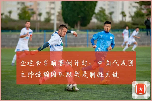 全运会季前赛倒计时，中国代表团主帅强调团队默契是制胜关键