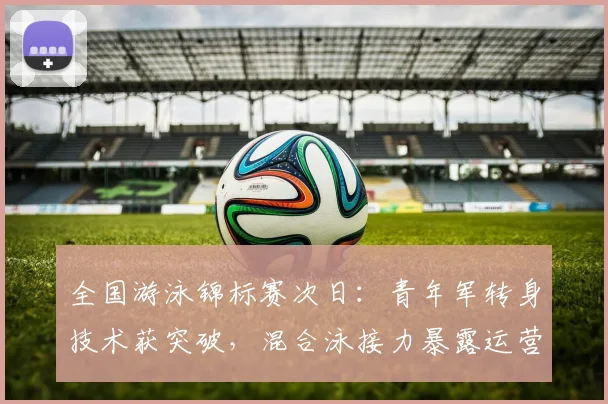 全国游泳锦标赛次日：青年军转身技术获突破，混合泳接力暴露运营短板