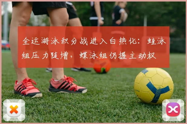 全运游泳积分战进入白热化：蛙泳组压力陡增，蝶泳组仍握主动权