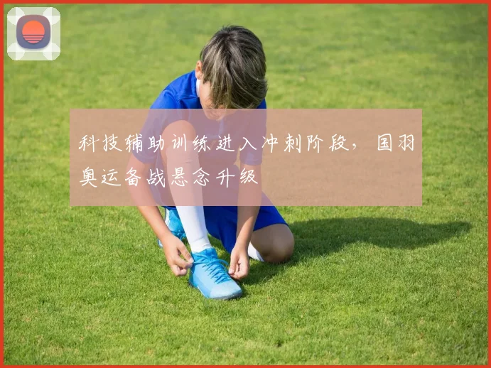 科技辅助训练进入冲刺阶段，国羽奥运备战悬念升级