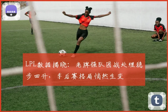 LPL数据揭晓：老牌强队团战处理稳步回升，季后赛格局悄然生变