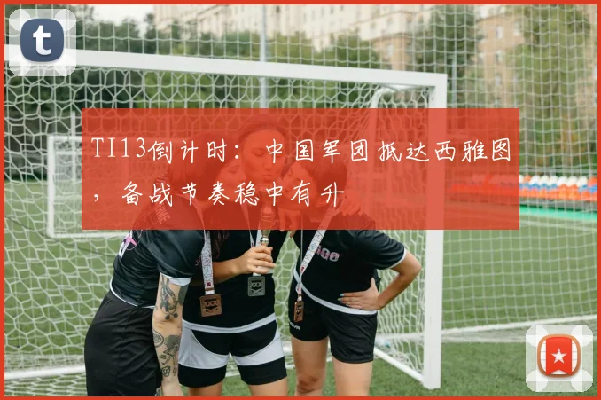 TI13倒计时：中国军团抵达西雅图，备战节奏稳中有升