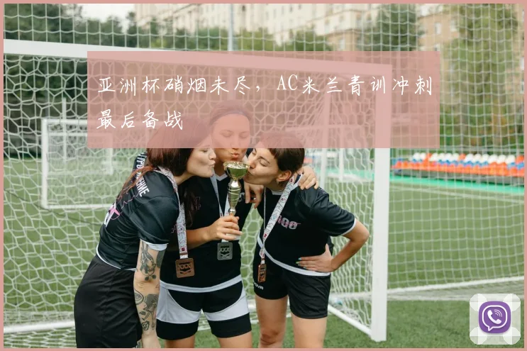 亚洲杯硝烟未尽，AC米兰青训冲刺最后备战