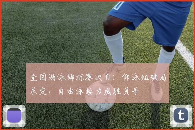 全国游泳锦标赛次日：仰泳组破局求变，自由泳接力成胜负手