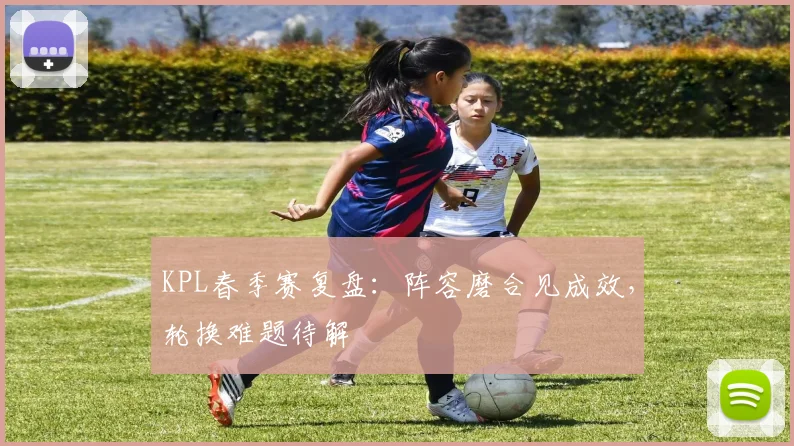KPL春季赛复盘：阵容磨合见成效，轮换难题待解