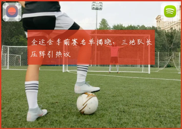 全运会季前赛名单揭晓，三地队长压阵引热议