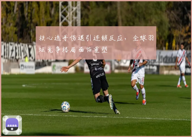 核心选手伤退引连锁反应，全球羽坛竞争格局面临重塑