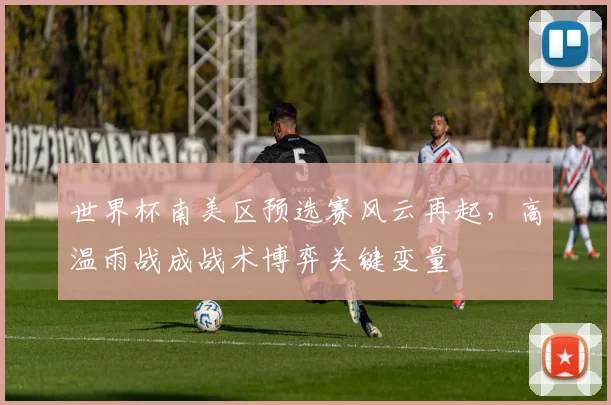世界杯南美区预选赛风云再起，高温雨战成战术博弈关键变量