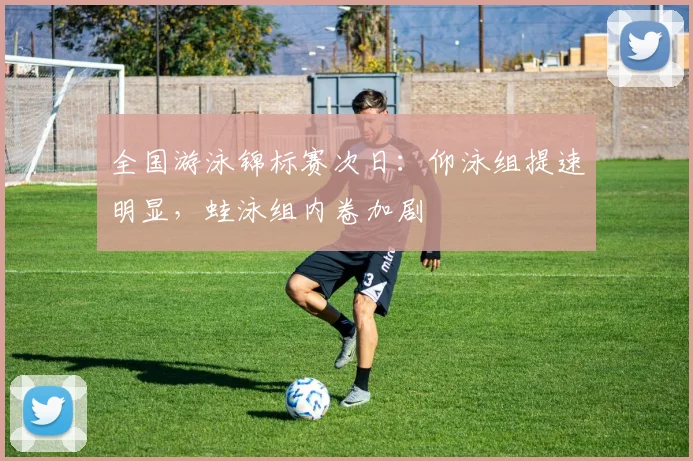 全国游泳锦标赛次日：仰泳组提速明显，蛙泳组内卷加剧