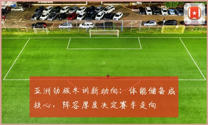 亚洲劲旅冬训新动向：体能储备成核心，阵容厚度决定赛季走向