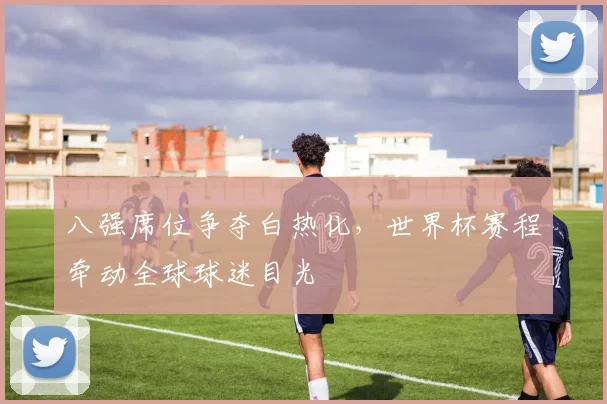 八强席位争夺白热化，世界杯赛程牵动全球球迷目光