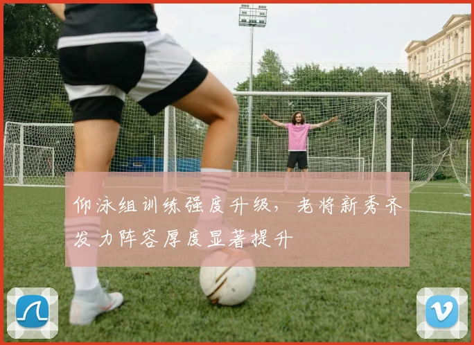 仰泳组训练强度升级，老将新秀齐发力阵容厚度显著提升