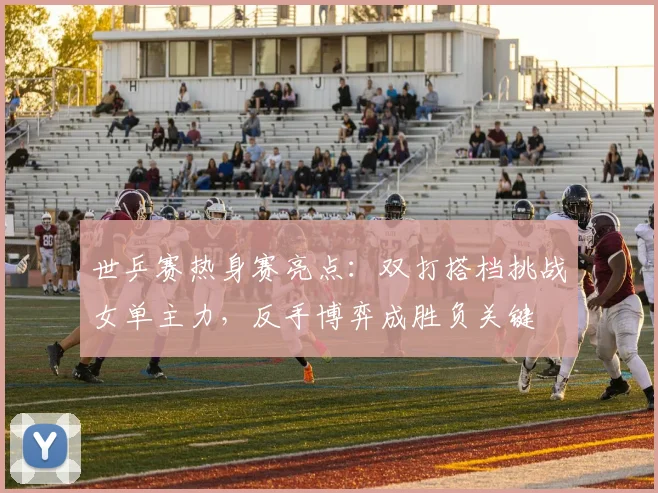 世乒赛热身赛亮点：双打搭档挑战女单主力，反手博弈成胜负关键