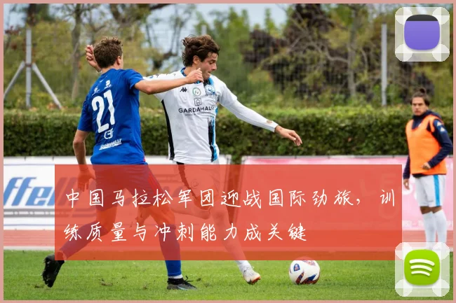 中国马拉松军团迎战国际劲旅，训练质量与冲刺能力成关键