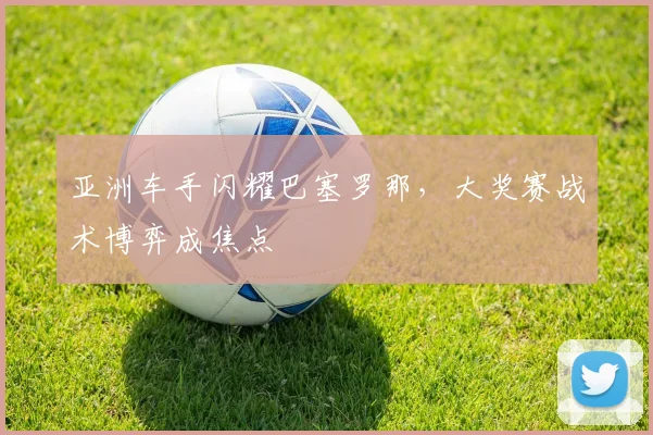 亚洲车手闪耀巴塞罗那，大奖赛战术博弈成焦点