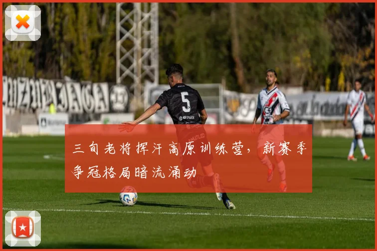 三旬老将挥汗高原训练营，新赛季争冠格局暗流涌动