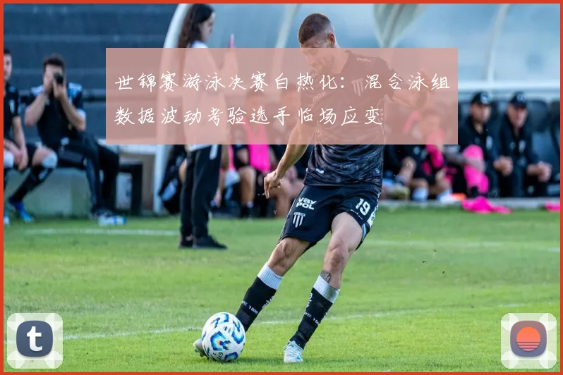 世锦赛游泳决赛白热化：混合泳组数据波动考验选手临场应变