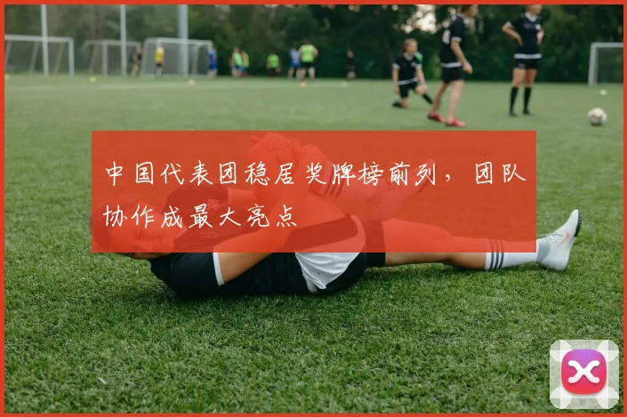 中国代表团稳居奖牌榜前列，团队协作成最大亮点