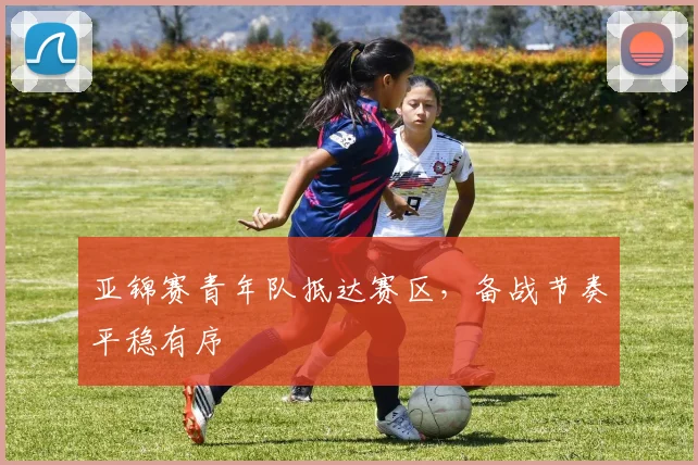 亚锦赛青年队抵达赛区，备战节奏平稳有序