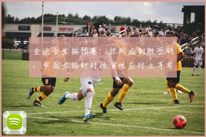 全运会女排预赛：拦网成制胜密码，中国女排针对性演练应对土耳其强攻