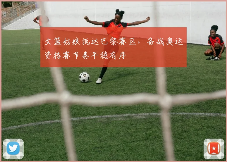 女篮姑娘抵达巴黎赛区，备战奥运资格赛节奏平稳有序